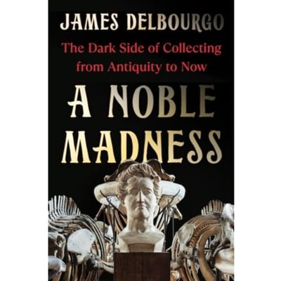 A Noble Madness: The Dark Side Of Collecting From Antiquity To Now - James Delbourgo