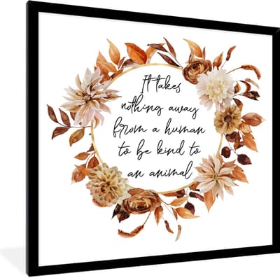 Fotolijst incl. Poster - Quotes - It takes nothing away from a human to be kind to an animal - Spreuken - Dieren - 40x40 cm - Posterlijst