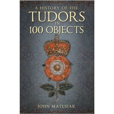 A History Of The Tudors In 100 Objects - John Matusiak