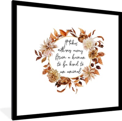 Fotolijst incl. Poster - Quotes - It takes nothing away from a human to be kind to an animal - Spreuken - Dieren - 40x40 cm - Posterlijst