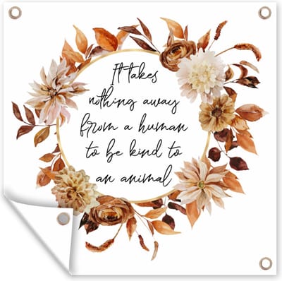 Tuin poster Quotes - It takes nothing away from a human to be kind to an animal - Spreuken - Dieren - 200x200 cm - Tuindoek