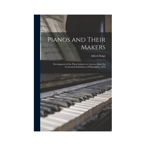 Pianos And Their Makers: Development Of The Piano Industry In America Since The Centennial - Alfred Dolge