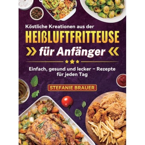 Köstliche Kreationen Aus Der Heißluftfritteuse Für Anfänger - Stefanie Brauer