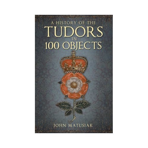 A History Of The Tudors In 100 Objects - John Matusiak