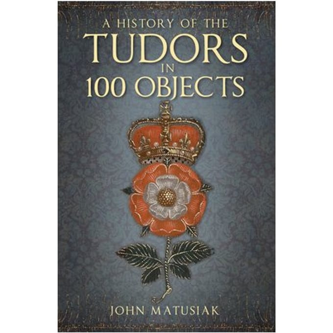 A History Of The Tudors In 100 Objects - John Matusiak