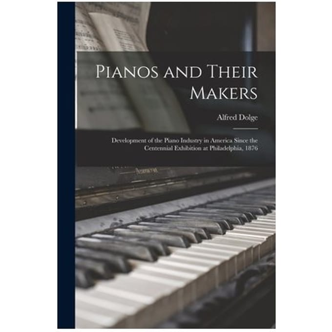 Pianos And Their Makers: Development Of The Piano Industry In America Since The Centennial - Alfred Dolge