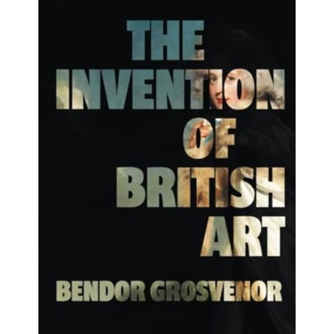 The Invention Of British Art - Bendor Grosvenor